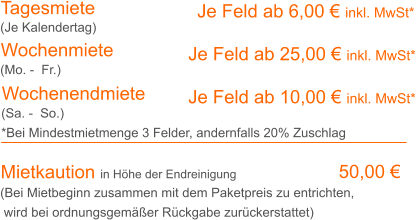 Tagesmiete Wochenmiete     Je Feld ab 6,00 € inkl. MwSt*   Je Feld ab 25,00 € inkl. MwSt* (Je Kalendertag) (Mo. -  Fr.) Mietkaution in Höhe der Endreinigung  50,00 € (Bei Mietbeginn zusammen mit dem Paketpreis zu entrichten, wird bei ordnungsgemäßer Rückgabe zurückerstattet) Wochenendmiete    Je Feld ab 10,00 € inkl. MwSt* (Sa. -  So.) *Bei Mindestmietmenge 3 Felder, andernfalls 20% Zuschlag