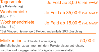 Tagesmiete Wochenmiete     Je Feld ab 8,00 € inkl. MwSt*   Je Feld ab 35,00 € inkl. MwSt* (Je Kalendertag) (Mo. -  Fr.) Mietkaution in Höhe der Endreinigung  50,00 € (Bei Mietbeginn zusammen mit dem Paketpreis zu entrichten, wird bei ordnungsgemäßer Rückgabe zurückerstattet) Wochenendmiete    Je Feld ab 15,00 € inkl. MwSt* (Sa. -  So.) *Bei Mindestmietmenge 3 Felder, andernfalls 20% Zuschlag