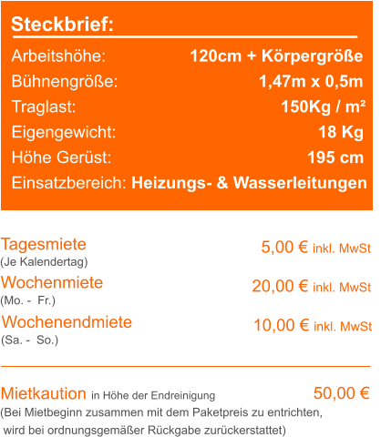 Steckbrief: Arbeitshöhe:	                120cm + Körpergröße Bühnengröße:		                1,47m x 0,5m Traglast:			               	      150Kg / m² Eigengewicht:				              18 Kg Höhe Gerüst:				                   195 cm Einsatzbereich: Heizungs- & Wasserleitungen Tagesmiete Wochenmiete   5,00 € inkl. MwSt   20,00 € inkl. MwSt (Je Kalendertag) (Mo. -  Fr.) Mietkaution in Höhe der Endreinigung   50,00 € (Bei Mietbeginn zusammen mit dem Paketpreis zu entrichten, wird bei ordnungsgemäßer Rückgabe zurückerstattet) Wochenendmiete    10,00 € inkl. MwSt (Sa. -  So.)