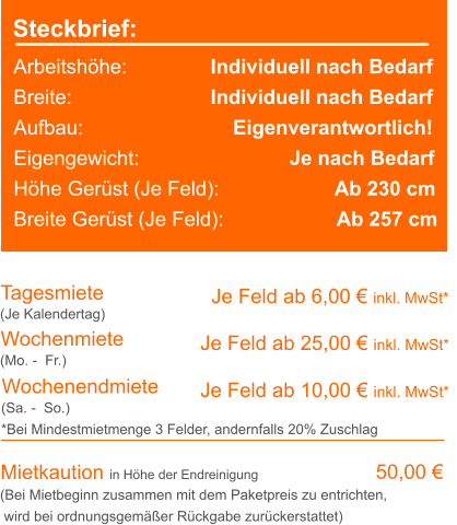 Steckbrief: Arbeitshöhe:	             Individuell nach Bedarf Breite:		             Individuell nach Bedarf Aufbau:		                 Eigenverantwortlich! Eigengewicht:			     Je nach Bedarf Höhe Gerüst (Je Feld):		             Ab 230 cm Breite Gerüst (Je Feld):		      Ab 257 cm Tagesmiete Wochenmiete   Je Feld ab 6,00 € inkl. MwSt*   Je Feld ab 25,00 € inkl. MwSt* (Je Kalendertag) (Mo. -  Fr.) Mietkaution in Höhe der Endreinigung   50,00 € (Bei Mietbeginn zusammen mit dem Paketpreis zu entrichten, wird bei ordnungsgemäßer Rückgabe zurückerstattet) Wochenendmiete    Je Feld ab 10,00 € inkl. MwSt* (Sa. -  So.) *Bei Mindestmietmenge 3 Felder, andernfalls 20% Zuschlag
