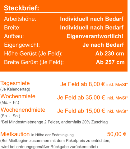 Steckbrief: Arbeitshöhe:	             Individuell nach Bedarf Breite:		             Individuell nach Bedarf Aufbau:		                 Eigenverantwortlich! Eigengewicht:			     Je nach Bedarf Höhe Gerüst (Je Feld):		             Ab 230 cm Breite Gerüst (Je Feld):		      Ab 257 cm Tagesmiete Wochenmiete   Je Feld ab 8,00 € inkl. MwSt*   Je Feld ab 35,00 € inkl. MwSt* (Je Kalendertag) (Mo. -  Fr.) Mietkaution in Höhe der Endreinigung   50,00 € (Bei Mietbeginn zusammen mit dem Paketpreis zu entrichten, wird bei ordnungsgemäßer Rückgabe zurückerstattet) Wochenendmiete    Je Feld ab 15,00 € inkl. MwSt* (Sa. -  So.) *Bei Mindestmietmenge 2 Felder, andernfalls 20% Zuschlag