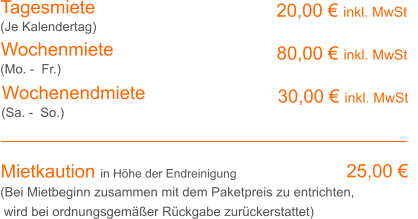 Tagesmiete Wochenmiete 20,00 € inkl. MwSt   80,00 € inkl. MwSt (Je Kalendertag) (Mo. -  Fr.) Mietkaution in Höhe der Endreinigung 25,00 € (Bei Mietbeginn zusammen mit dem Paketpreis zu entrichten, wird bei ordnungsgemäßer Rückgabe zurückerstattet) Wochenendmiete    30,00 € inkl. MwSt (Sa. -  So.)