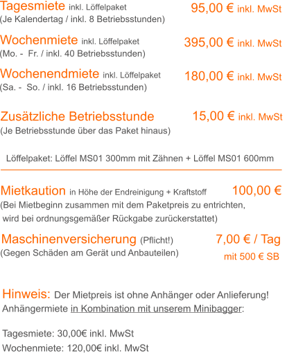 Tagesmiete inkl. Löffelpaket Wochenmiete inkl. Löffelpaket  95,00 € inkl. MwSt 395,00 € inkl. MwSt (Je Kalendertag / inkl. 8 Betriebsstunden) (Mo. -  Fr. / inkl. 40 Betriebsstunden) Zusätzliche Betriebsstunde 15,00 € inkl. MwSt (Je Betriebsstunde über das Paket hinaus) Mietkaution in Höhe der Endreinigung + Kraftstoff   100,00 € (Bei Mietbeginn zusammen mit dem Paketpreis zu entrichten, wird bei ordnungsgemäßer Rückgabe zurückerstattet) Hinweis: Der Mietpreis ist ohne Anhänger oder Anlieferung!Anhängermiete in Kombination mit unserem Minibagger: Tagesmiete: 30,00€ inkl. MwSt Wochenmiete: 120,00€ inkl. MwSt Wochenendmiete inkl. Löffelpaket  180,00 € inkl. MwSt (Sa. -  So. / inkl. 16 Betriebsstunden) Löffelpaket: Löffel MS01 300mm mit Zähnen + Löffel MS01 600mm  Maschinenversicherung (Pflicht!)		  7,00 € / Tag 							                 mit 500 € SB  (Gegen Schäden am Gerät und Anbauteilen)