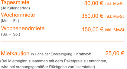 Tagesmiete Wochenmiete 80,00 € inkl. MwSt 350,00 € inkl. MwSt (Je Kalendertag) (Mo. -  Fr.) Mietkaution in Höhe der Endreinigung + Kraftstoff 25,00 € (Bei Mietbeginn zusammen mit dem Paketpreis zu entrichten, wird bei ordnungsgemäßer Rückgabe zurückerstattet) Wochenendmiete  150,00 € inkl. MwSt (Sa. -  So.)