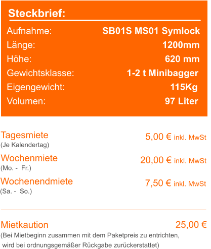 Steckbrief: Aufnahme:			SB01S MS01 Symlock Länge:							 1200mm Höhe:							  620 mm Gewichtsklasse:			  1-2 t Minibagger Eigengewicht:					    115Kg Volumen:					    	  97 Liter  	 		  Tagesmiete Wochenmiete   5,00 € inkl. MwSt   20,00 € inkl. MwSt (Je Kalendertag) (Mo. -  Fr.) Mietkaution 25,00 € (Bei Mietbeginn zusammen mit dem Paketpreis zu entrichten, wird bei ordnungsgemäßer Rückgabe zurückerstattet) Wochenendmiete      7,50 € inkl. MwSt (Sa. -  So.)