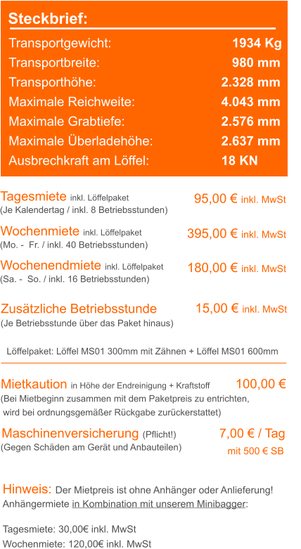 Steckbrief: Transportgewicht: 		 		   1934 Kg Transportbreite: 		  	  		   980 mm Transporthöhe: 		  			2.328 mm Maximale Reichweite: 	  			4.043 mm Maximale Grabtiefe: 	  			2.576 mm Maximale Überladehöhe:   			2.637 mm Ausbrechkraft am Löffel:  			18 KN Tagesmiete inkl. Löffelpaket Wochenmiete inkl. Löffelpaket  95,00 € inkl. MwSt 395,00 € inkl. MwSt (Je Kalendertag / inkl. 8 Betriebsstunden) (Mo. -  Fr. / inkl. 40 Betriebsstunden) Zusätzliche Betriebsstunde 15,00 € inkl. MwSt (Je Betriebsstunde über das Paket hinaus) Mietkaution in Höhe der Endreinigung + Kraftstoff   100,00 € (Bei Mietbeginn zusammen mit dem Paketpreis zu entrichten, wird bei ordnungsgemäßer Rückgabe zurückerstattet) Hinweis: Der Mietpreis ist ohne Anhänger oder Anlieferung!Anhängermiete in Kombination mit unserem Minibagger: Tagesmiete: 30,00€ inkl. MwSt Wochenmiete: 120,00€ inkl. MwSt Wochenendmiete inkl. Löffelpaket  180,00 € inkl. MwSt (Sa. -  So. / inkl. 16 Betriebsstunden) Löffelpaket: Löffel MS01 300mm mit Zähnen + Löffel MS01 600mm  Maschinenversicherung (Pflicht!)		  7,00 € / Tag 							                 mit 500 € SB  (Gegen Schäden am Gerät und Anbauteilen)