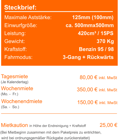 Steckbrief: Maximale Aststärke:		  125mm (100mm) Einwurfgröße:		     ca. 500mmx500mm Leistung:					      420cm³ / 15PS Gewicht:							    370 Kg Kraftstoff:			              Benzin 95 / 98 Fahrmodus:			   3-Gang + Rückwärts Tagesmiete Wochenmiete 80,00 € inkl. MwSt 350,00 € inkl. MwSt (Je Kalendertag) (Mo. -  Fr.) Mietkaution in Höhe der Endreinigung + Kraftstoff 25,00 € (Bei Mietbeginn zusammen mit dem Paketpreis zu entrichten, wird bei ordnungsgemäßer Rückgabe zurückerstattet) Wochenendmiete  150,00 € inkl. MwSt (Sa. -  So.)