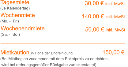 Tagesmiete Wochenmiete 30,00 € inkl. MwSt 140,00 € inkl. MwSt (Je Kalendertag) (Mo. -  Fr.) Mietkaution in Höhe der Endreinigung 150,00 € (Bei Mietbeginn zusammen mit dem Paketpreis zu entrichten, wird bei ordnungsgemäßer Rückgabe zurückerstattet) Wochenendmiete    50,00 € inkl. MwSt (Sa. -  So.)