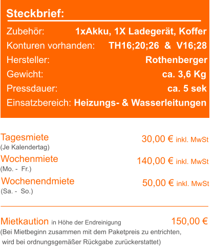 Steckbrief: Zubehör:		    1xAkku, 1X Ladegerät, Koffer  Konturen vorhanden:	  TH16;20;26  &  V16;28 Hersteller:			                Rothenberger Gewicht:					               ca. 3,6 Kg Pressdauer:				                 ca. 5 sek Einsatzbereich: Heizungs- & Wasserleitungen Tagesmiete Wochenmiete 30,00 € inkl. MwSt 140,00 € inkl. MwSt (Je Kalendertag) (Mo. -  Fr.) Mietkaution in Höhe der Endreinigung 150,00 € (Bei Mietbeginn zusammen mit dem Paketpreis zu entrichten, wird bei ordnungsgemäßer Rückgabe zurückerstattet) Wochenendmiete    50,00 € inkl. MwSt (Sa. -  So.)